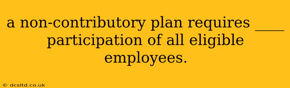 a non-contributory plan requires ____ participation of all eligible employees.