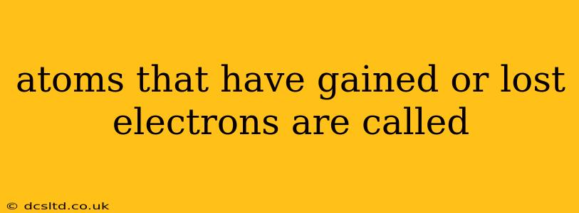 atoms that have gained or lost electrons are called