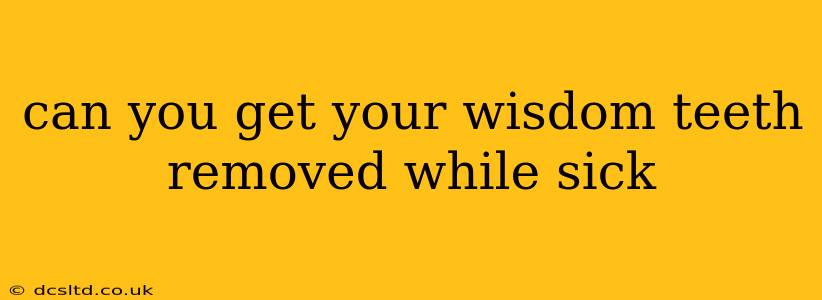 can you get your wisdom teeth removed while sick