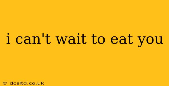 i can't wait to eat you