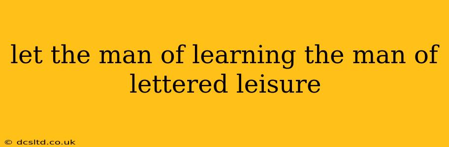 let the man of learning the man of lettered leisure