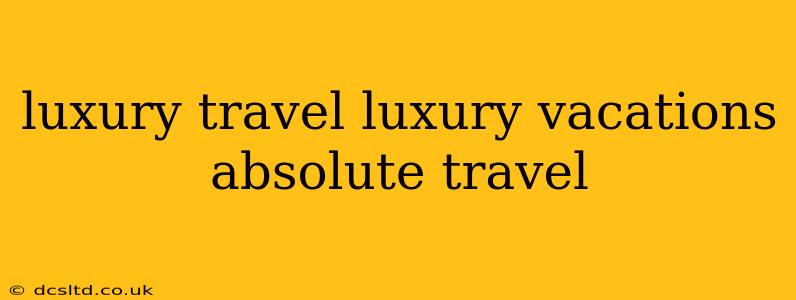 luxury travel luxury vacations absolute travel