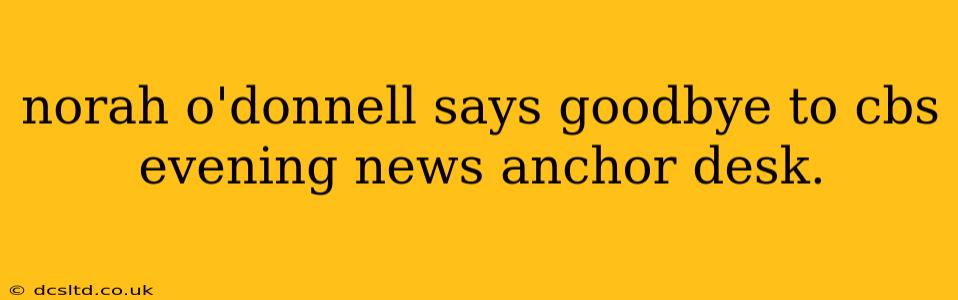 norah o'donnell says goodbye to cbs evening news anchor desk.