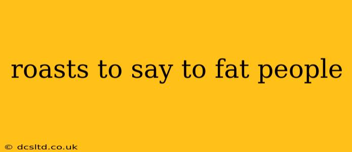 roasts to say to fat people roasts to say to fat people
