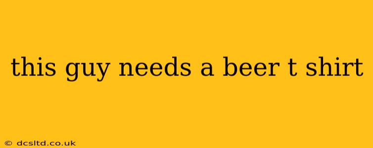 this guy needs a beer t shirt