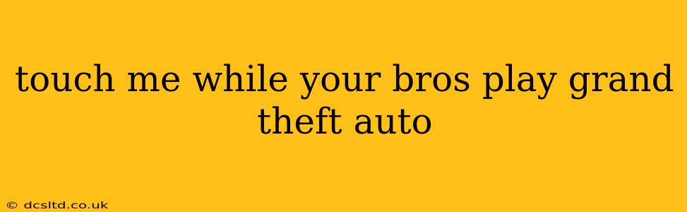 touch me while your bros play grand theft auto touch me while your bros play grand theft auto