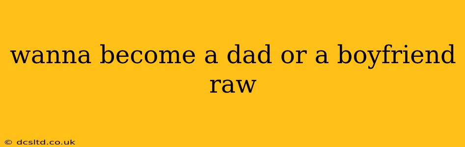 wanna become a dad or a boyfriend raw
